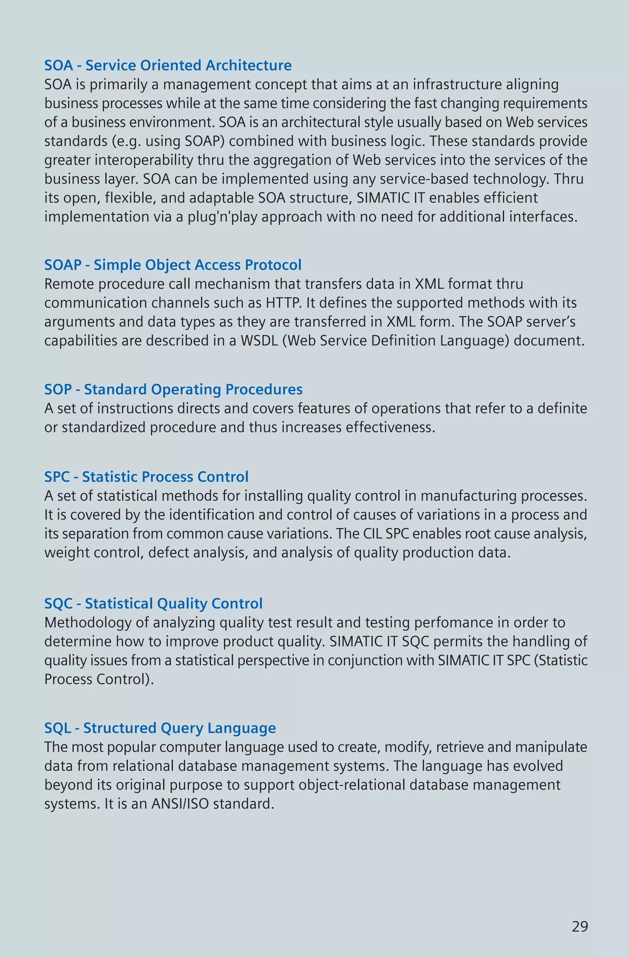 SOA - Service Oriented Architecture
SOA is primarily a management concept that aims at an infrastructure aligning
business processes while at the same time considering the fast changing requirements
of a business environment. SOA is an architectural style usually based on Web services
standards (e.g. using SOAP) combined with business logic. These standards provide
greater interoperability thru the aggregation of Web services into the services of the
business layer. SOA can be implemented using any service-based technology. Thru
its open, flexible, and adaptable SOA structure, SIMATIC IT enables efficient
implementation via a plug'n'play approach with no need for additional interfaces.
SOAP - Simple Object Access Protocol
Remote procedure call mechanism that transfers data in XML format thru
communication channels such as HTTP. It defines the supported methods with its
arguments and data types as they are transferred in XML form. The SOAP server’s
capabilities are described in a WSDL (Web Service Definition Language) document.
SOP - Standard Operating Procedures
A set of instructions directs and covers features of operations that refer to a definite
or standardized procedure and thus increases effectiveness.
SPC - Statistic Process Control
A set of statistical methods for installing quality control in manufacturing processes.
It is covered by the identification and control of causes of variations in a process and
its separation from common cause variations. The CIL SPC enables root cause analysis,
weight control, defect analysis, and analysis of quality production data.
SQC - Statistical Quality Control
Methodology of analyzing quality test result and testing perfomance in order to
determine how to improve product quality. SIMATIC IT SQC permits the handling of
quality issues from a statistical perspective in conjunction with SIMATIC IT SPC (Statistic
Process Control).
SQL - Structured Query Language
The most popular computer language used to create, modify, retrieve and manipulate
data from relational database management systems. The language has evolved
beyond its original purpose to support object-relational database management
systems. It is an ANSI/ISO standard.
29
 