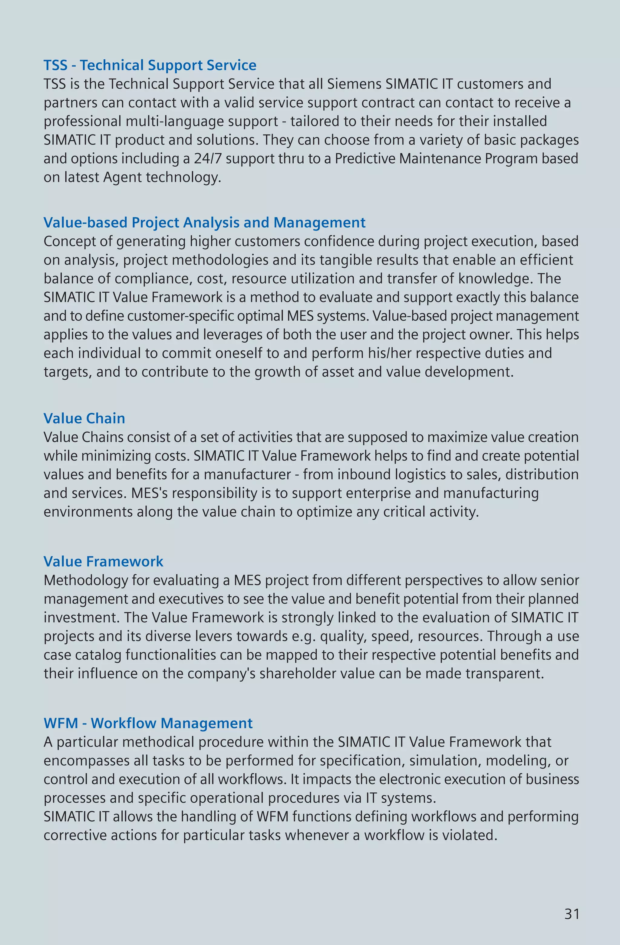 TSS - Technical Support Service
TSS is the Technical Support Service that all Siemens SIMATIC IT customers and
partners can contact with a valid service support contract can contact to receive a
professional multi-language support - tailored to their needs for their installed
SIMATIC IT product and solutions. They can choose from a variety of basic packages
and options including a 24/7 support thru to a Predictive Maintenance Program based
on latest Agent technology.
Value-based Project Analysis and Management
Concept of generating higher customers confidence during project execution, based
on analysis, project methodologies and its tangible results that enable an efficient
balance of compliance, cost, resource utilization and transfer of knowledge. The
SIMATIC IT Value Framework is a method to evaluate and support exactly this balance
and to define customer-specific optimal MES systems. Value-based project management
applies to the values and leverages of both the user and the project owner. This helps
each individual to commit oneself to and perform his/her respective duties and
targets, and to contribute to the growth of asset and value development.
Value Chain
Value Chains consist of a set of activities that are supposed to maximize value creation
while minimizing costs. SIMATIC IT Value Framework helps to find and create potential
values and benefits for a manufacturer - from inbound logistics to sales, distribution
and services. MES's responsibility is to support enterprise and manufacturing
environments along the value chain to optimize any critical activity.
Value Framework
Methodology for evaluating a MES project from different perspectives to allow senior
management and executives to see the value and benefit potential from their planned
investment. The Value Framework is strongly linked to the evaluation of SIMATIC IT
projects and its diverse levers towards e.g. quality, speed, resources. Through a use
case catalog functionalities can be mapped to their respective potential benefits and
their influence on the company's shareholder value can be made transparent.
WFM - Workflow Management
A particular methodical procedure within the SIMATIC IT Value Framework that
encompasses all tasks to be performed for specification, simulation, modeling, or
control and execution of all workflows. It impacts the electronic execution of business
processes and specific operational procedures via IT systems.
SIMATIC IT allows the handling of WFM functions defining workflows and performing
corrective actions for particular tasks whenever a workflow is violated.
31
 