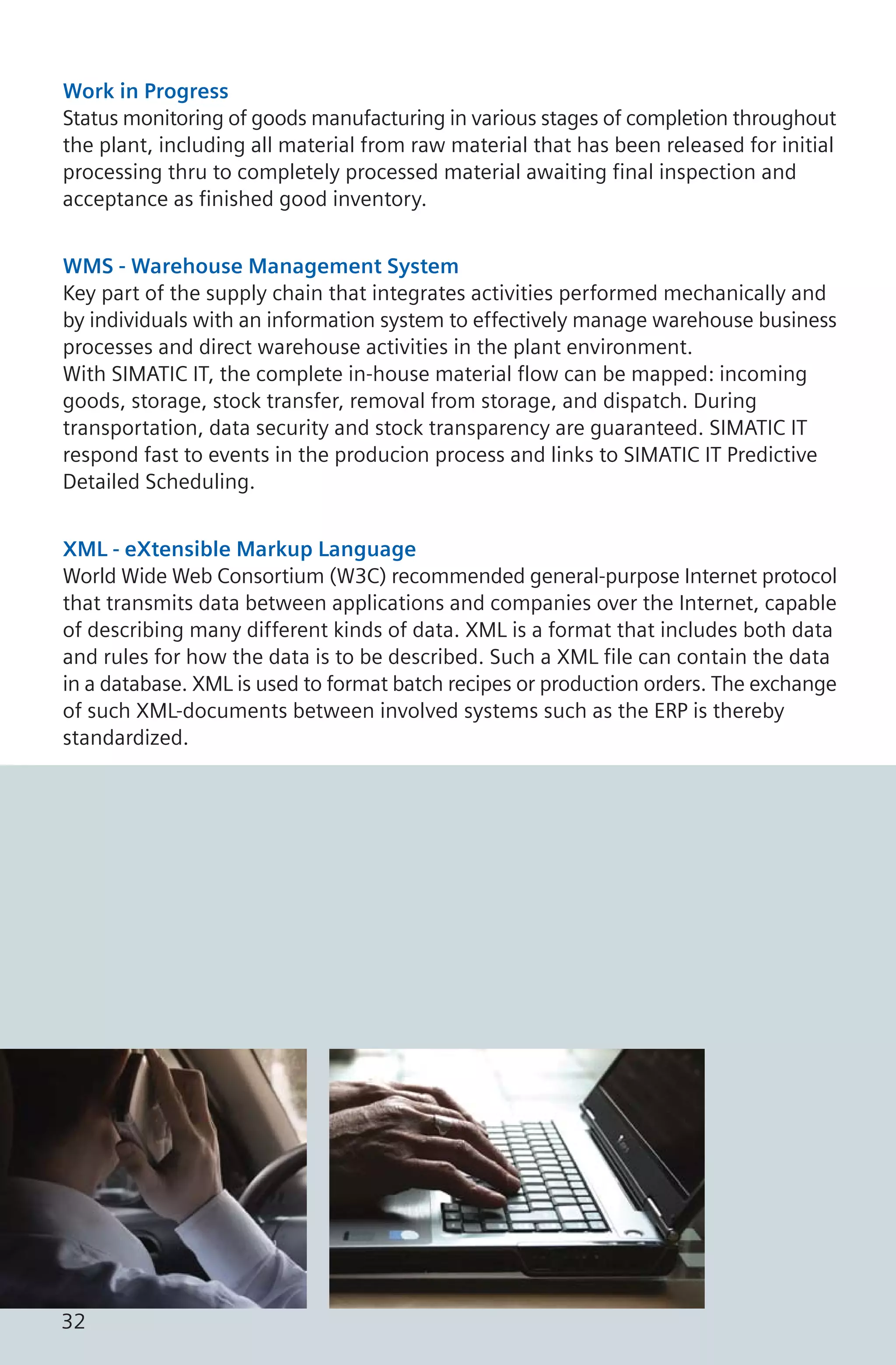 Work in Progress
Status monitoring of goods manufacturing in various stages of completion throughout
the plant, including all material from raw material that has been released for initial
processing thru to completely processed material awaiting final inspection and
acceptance as finished good inventory.
WMS - Warehouse Management System
Key part of the supply chain that integrates activities performed mechanically and
by individuals with an information system to effectively manage warehouse business
processes and direct warehouse activities in the plant environment.
With SIMATIC IT, the complete in-house material flow can be mapped: incoming
goods, storage, stock transfer, removal from storage, and dispatch. During
transportation, data security and stock transparency are guaranteed. SIMATIC IT
respond fast to events in the producion process and links to SIMATIC IT Predictive
Detailed Scheduling.
XML - eXtensible Markup Language
World Wide Web Consortium (W3C) recommended general-purpose Internet protocol
that transmits data between applications and companies over the Internet, capable
of describing many different kinds of data. XML is a format that includes both data
and rules for how the data is to be described. Such a XML file can contain the data
in a database. XML is used to format batch recipes or production orders. The exchange
of such XML-documents between involved systems such as the ERP is thereby
standardized.
32
 