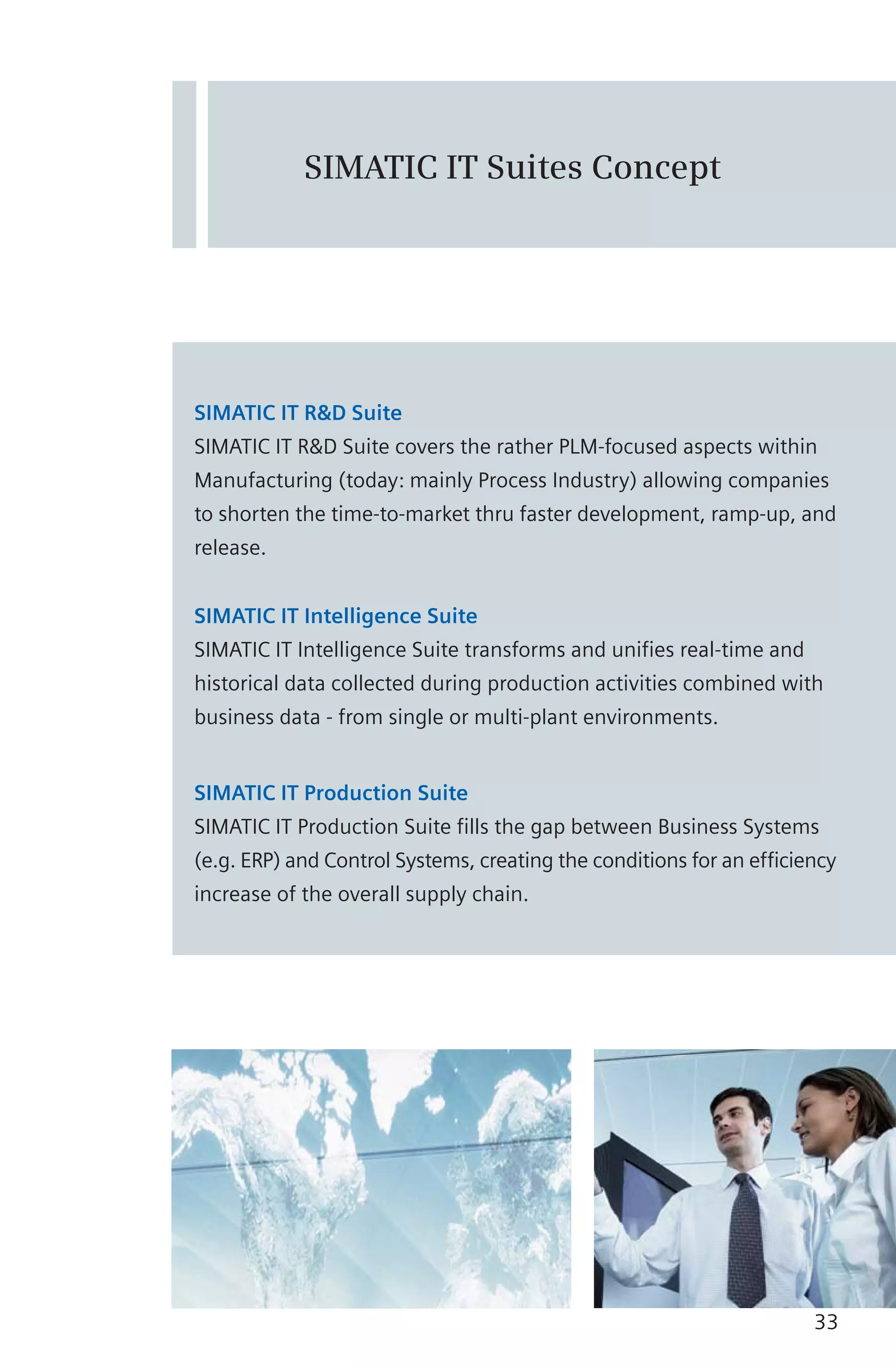 SIMATIC IT Suites Concept
SIMATIC IT R&D Suite
SIMATIC IT R&D Suite covers the rather PLM-focused aspects within
Manufacturing (today: mainly Process Industry) allowing companies
to shorten the time-to-market thru faster development, ramp-up, and
release.
SIMATIC IT Intelligence Suite
SIMATIC IT Intelligence Suite transforms and unifies real-time and
historical data collected during production activities combined with
business data - from single or multi-plant environments.
SIMATIC IT Production Suite
SIMATIC IT Production Suite fills the gap between Business Systems
(e.g. ERP) and Control Systems, creating the conditions for an efficiency
increase of the overall supply chain.
33
 