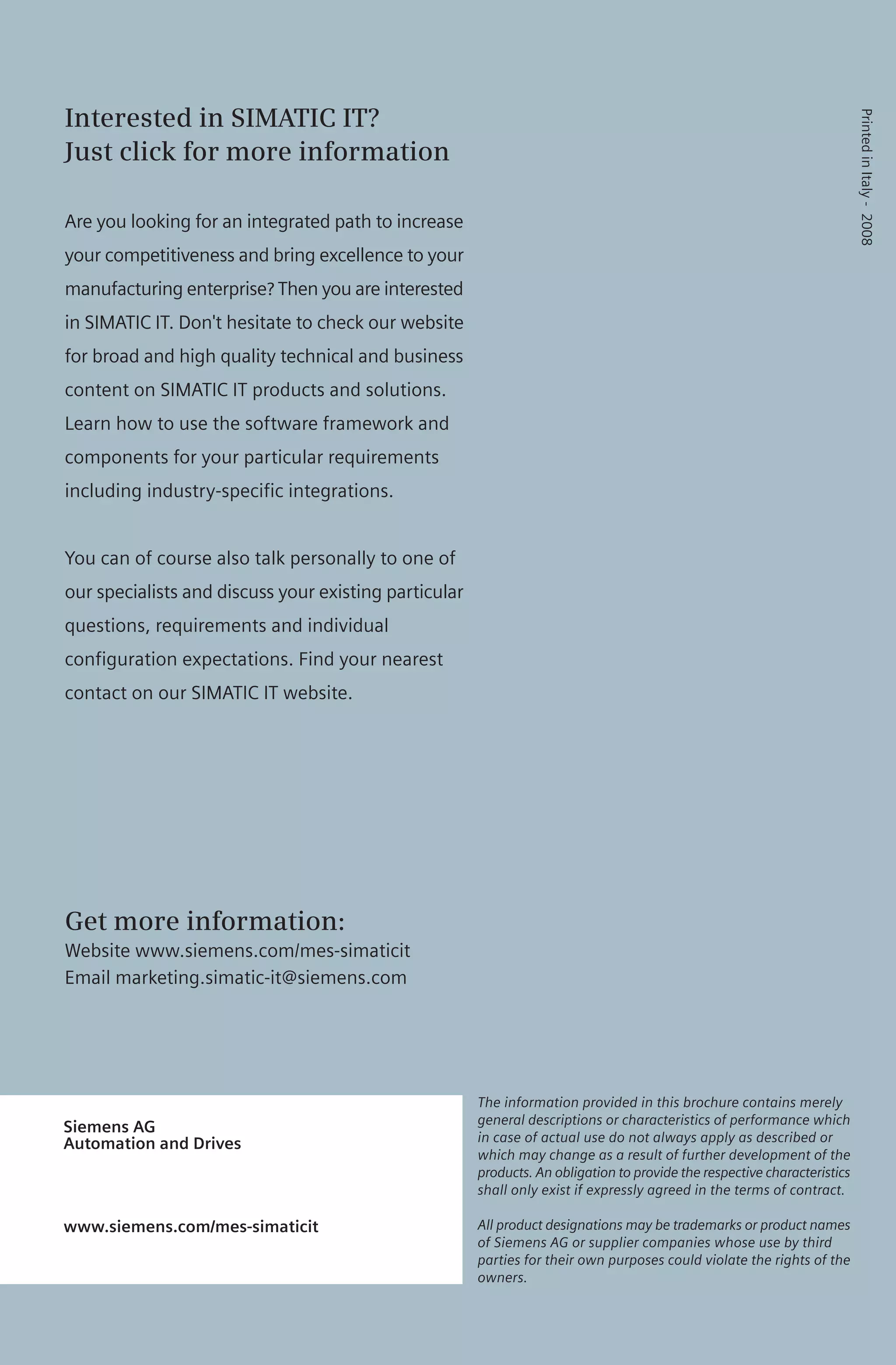Siemens AG
Automation and Drives
www.siemens.com/mes-simaticit
Interested in SIMATIC IT?
Just click for more information
Are you looking for an integrated path to increase
your competitiveness and bring excellence to your
manufacturing enterprise? Then you are interested
in SIMATIC IT. Don't hesitate to check our website
for broad and high quality technical and business
content on SIMATIC IT products and solutions.
Learn how to use the software framework and
components for your particular requirements
including industry-specific integrations.
You can of course also talk personally to one of
our specialists and discuss your existing particular
questions, requirements and individual
configuration expectations. Find your nearest
contact on our SIMATIC IT website.
Get more information:
Website www.siemens.com/mes-simaticit
Email marketing.simatic-it@siemens.com
The information provided in this brochure contains merely
general descriptions or characteristics of performance which
in case of actual use do not always apply as described or
which may change as a result of further development of the
products. An obligation to provide the respective characteristics
shall only exist if expressly agreed in the terms of contract.
All product designations may be trademarks or product names
of Siemens AG or supplier companies whose use by third
parties for their own purposes could violate the rights of the
owners.
PrintedinItaly-2008
 