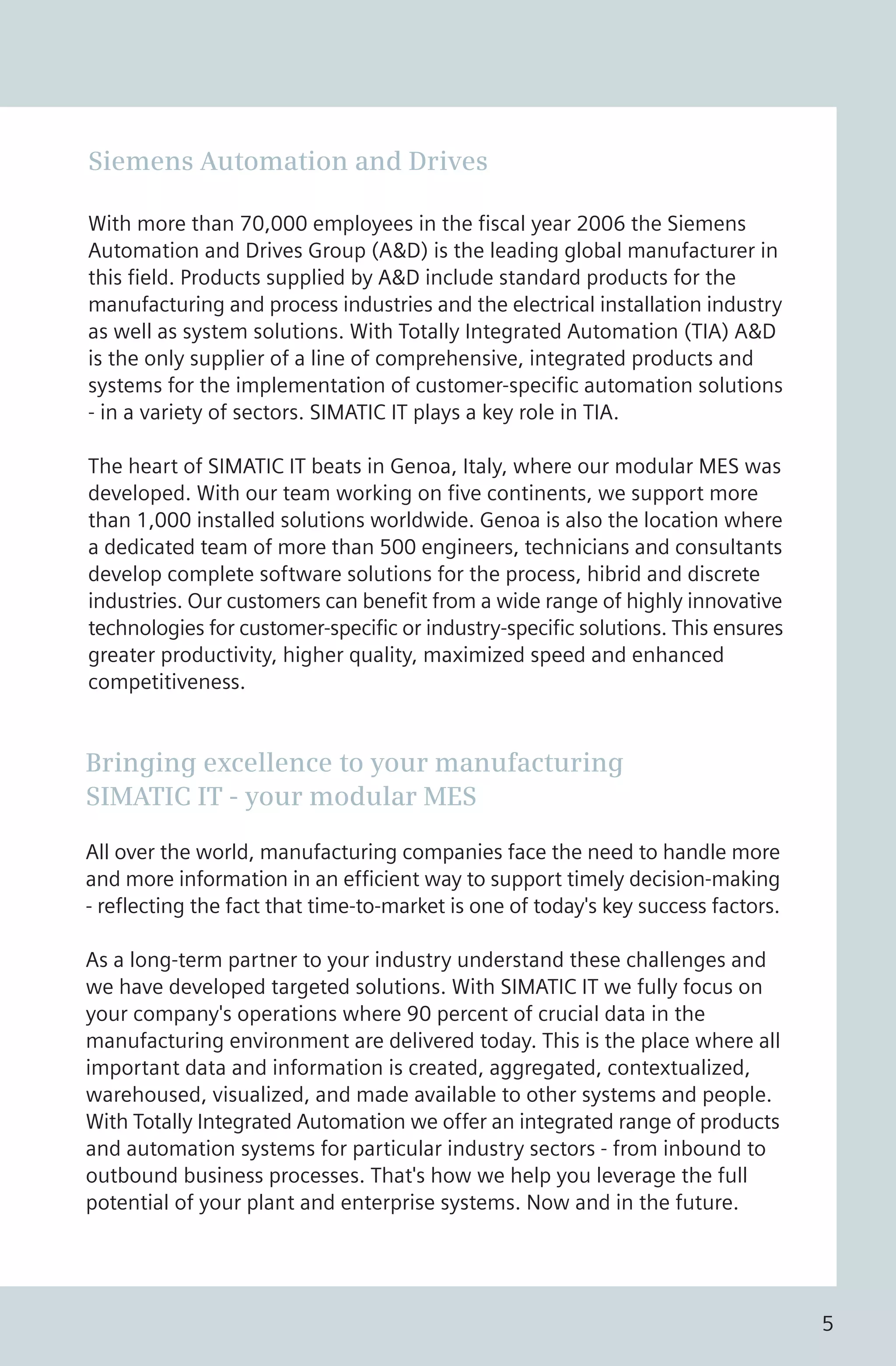Bringing excellence to your manufacturing
SIMATIC IT - your modular MES
All over the world, manufacturing companies face the need to handle more
and more information in an efficient way to support timely decision-making
- reflecting the fact that time-to-market is one of today's key success factors.
As a long-term partner to your industry understand these challenges and
we have developed targeted solutions. With SIMATIC IT we fully focus on
your company's operations where 90 percent of crucial data in the
manufacturing environment are delivered today. This is the place where all
important data and information is created, aggregated, contextualized,
warehoused, visualized, and made available to other systems and people.
With Totally Integrated Automation we offer an integrated range of products
and automation systems for particular industry sectors - from inbound to
outbound business processes. That's how we help you leverage the full
potential of your plant and enterprise systems. Now and in the future.
Siemens Automation and Drives
With more than 70,000 employees in the fiscal year 2006 the Siemens
Automation and Drives Group (A&D) is the leading global manufacturer in
this field. Products supplied by A&D include standard products for the
manufacturing and process industries and the electrical installation industry
as well as system solutions. With Totally Integrated Automation (TIA) A&D
is the only supplier of a line of comprehensive, integrated products and
systems for the implementation of customer-specific automation solutions
- in a variety of sectors. SIMATIC IT plays a key role in TIA.
The heart of SIMATIC IT beats in Genoa, Italy, where our modular MES was
developed. With our team working on five continents, we support more
than 1,000 installed solutions worldwide. Genoa is also the location where
a dedicated team of more than 500 engineers, technicians and consultants
develop complete software solutions for the process, hibrid and discrete
industries. Our customers can benefit from a wide range of highly innovative
technologies for customer-specific or industry-specific solutions. This ensures
greater productivity, higher quality, maximized speed and enhanced
competitiveness.
5
 