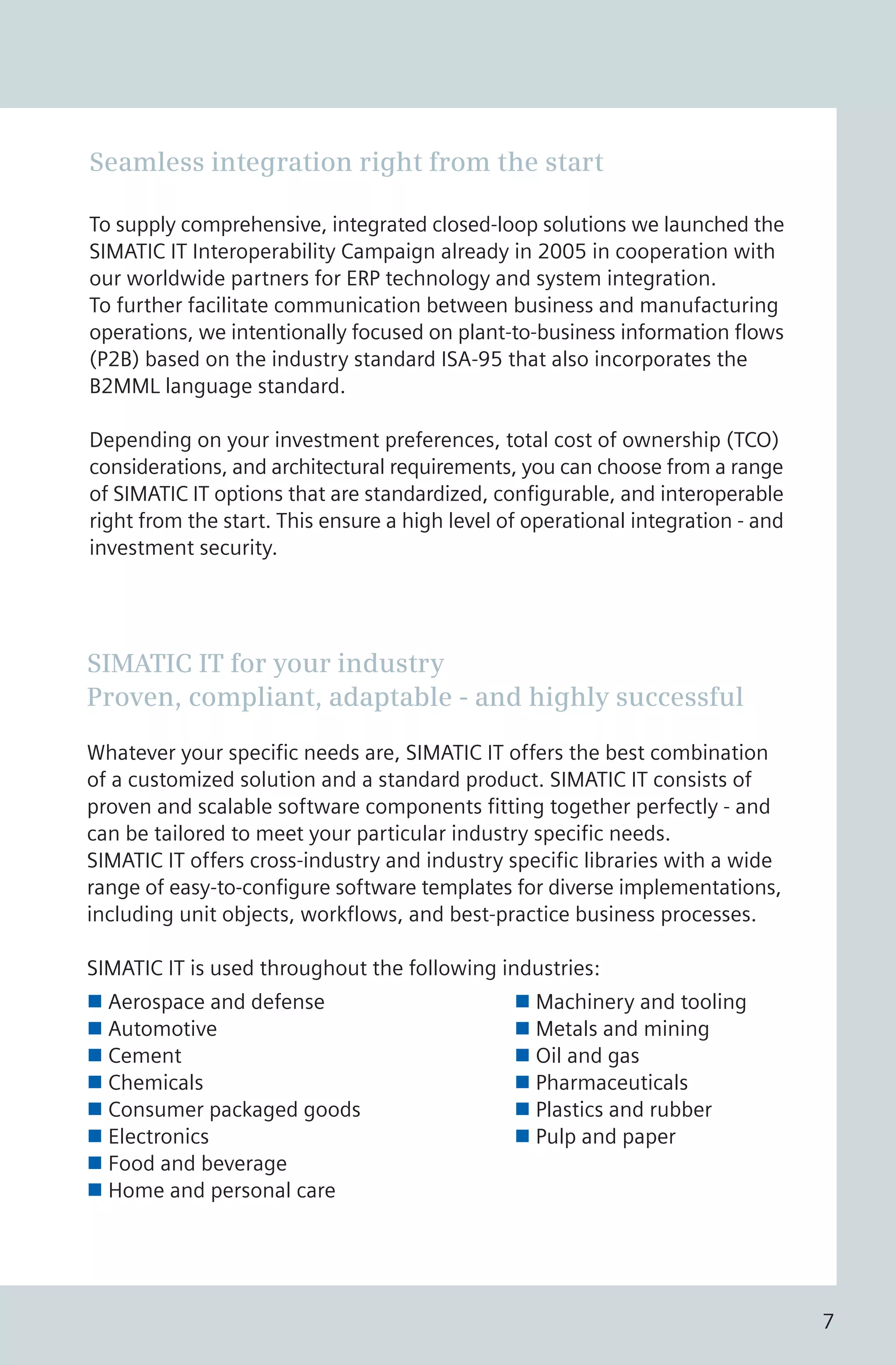 SIMATIC IT for your industry
Proven, compliant, adaptable - and highly successful
Whatever your specific needs are, SIMATIC IT offers the best combination
of a customized solution and a standard product. SIMATIC IT consists of
proven and scalable software components fitting together perfectly - and
can be tailored to meet your particular industry specific needs.
SIMATIC IT offers cross-industry and industry specific libraries with a wide
range of easy-to-configure software templates for diverse implementations,
including unit objects, workflows, and best-practice business processes.
SIMATIC IT is used throughout the following industries:
n Aerospace and defense n Machinery and tooling
n Automotive n Metals and mining
n Cement n Oil and gas
n Chemicals n Pharmaceuticals
n Consumer packaged goods n Plastics and rubber
n Electronics n Pulp and paper
n Food and beverage
n Home and personal care
Seamless integration right from the start
To supply comprehensive, integrated closed-loop solutions we launched the
SIMATIC IT Interoperability Campaign already in 2005 in cooperation with
our worldwide partners for ERP technology and system integration.
To further facilitate communication between business and manufacturing
operations, we intentionally focused on plant-to-business information flows
(P2B) based on the industry standard ISA-95 that also incorporates the
B2MML language standard.
Depending on your investment preferences, total cost of ownership (TCO)
considerations, and architectural requirements, you can choose from a range
of SIMATIC IT options that are standardized, configurable, and interoperable
right from the start. This ensure a high level of operational integration - and
investment security.
7
 