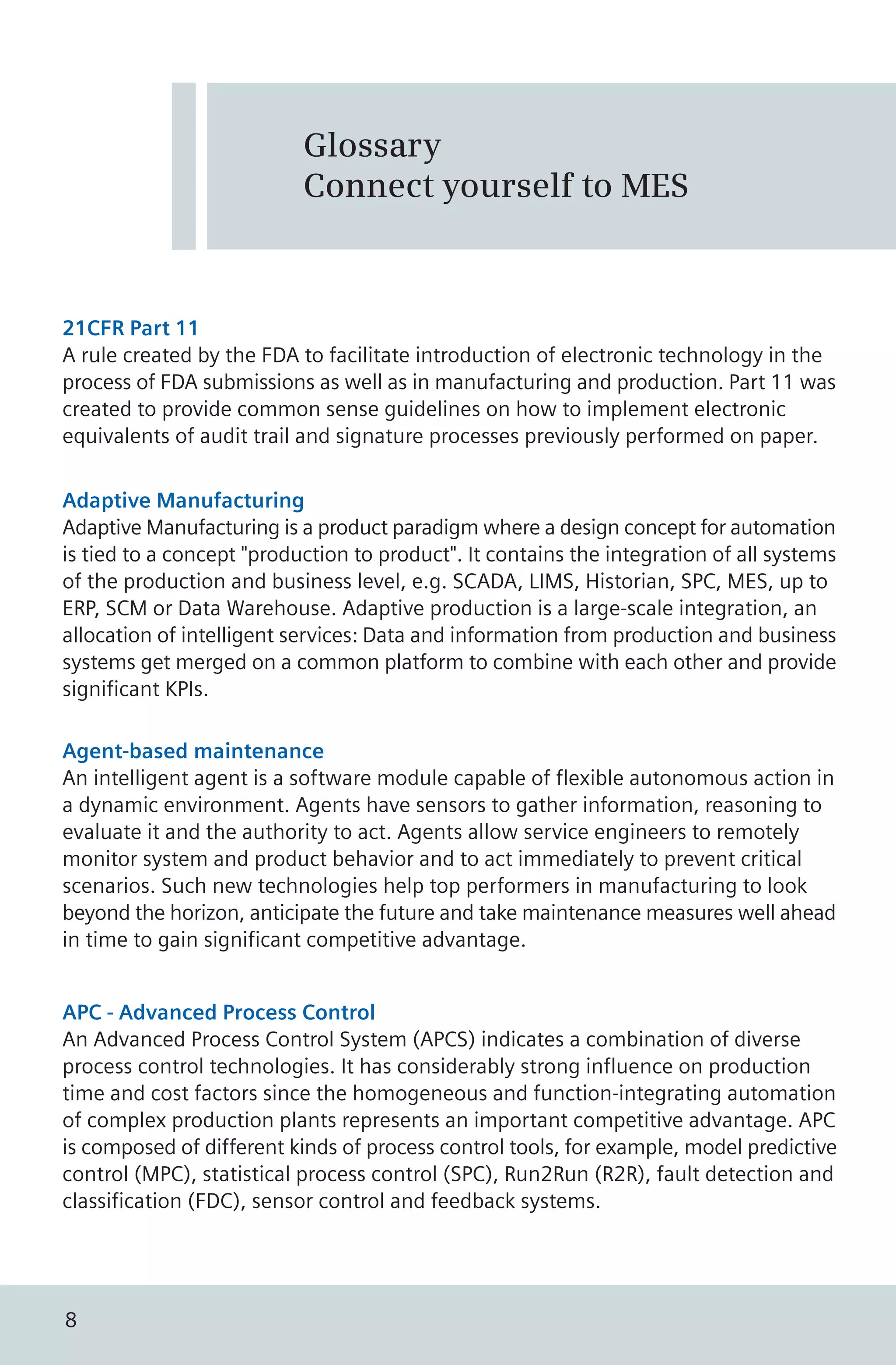 21CFR Part 11
A rule created by the FDA to facilitate introduction of electronic technology in the
process of FDA submissions as well as in manufacturing and production. Part 11 was
created to provide common sense guidelines on how to implement electronic
equivalents of audit trail and signature processes previously performed on paper.
Glossary
Connect yourself to MES
Adaptive Manufacturing
Adaptive Manufacturing is a product paradigm where a design concept for automation
is tied to a concept "production to product". It contains the integration of all systems
of the production and business level, e.g. SCADA, LIMS, Historian, SPC, MES, up to
ERP, SCM or Data Warehouse. Adaptive production is a large-scale integration, an
allocation of intelligent services: Data and information from production and business
systems get merged on a common platform to combine with each other and provide
significant KPIs.
Agent-based maintenance
An intelligent agent is a software module capable of flexible autonomous action in
a dynamic environment. Agents have sensors to gather information, reasoning to
evaluate it and the authority to act. Agents allow service engineers to remotely
monitor system and product behavior and to act immediately to prevent critical
scenarios. Such new technologies help top performers in manufacturing to look
beyond the horizon, anticipate the future and take maintenance measures well ahead
in time to gain significant competitive advantage.
APC - Advanced Process Control
An Advanced Process Control System (APCS) indicates a combination of diverse
process control technologies. It has considerably strong influence on production
time and cost factors since the homogeneous and function-integrating automation
of complex production plants represents an important competitive advantage. APC
is composed of different kinds of process control tools, for example, model predictive
control (MPC), statistical process control (SPC), Run2Run (R2R), fault detection and
classification (FDC), sensor control and feedback systems.
8
 