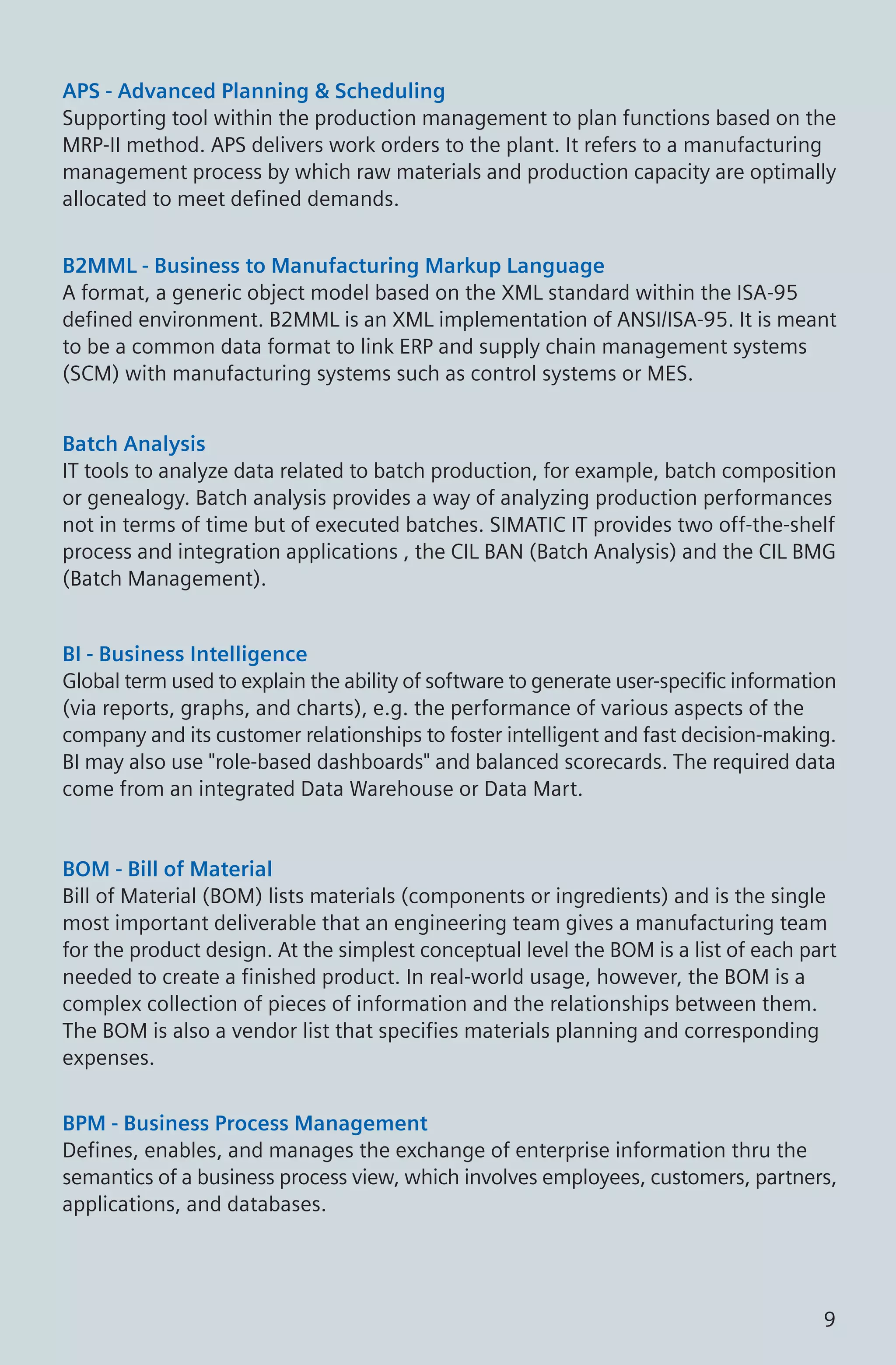 APS - Advanced Planning & Scheduling
Supporting tool within the production management to plan functions based on the
MRP-II method. APS delivers work orders to the plant. It refers to a manufacturing
management process by which raw materials and production capacity are optimally
allocated to meet defined demands.
B2MML - Business to Manufacturing Markup Language
A format, a generic object model based on the XML standard within the ISA-95
defined environment. B2MML is an XML implementation of ANSI/ISA-95. It is meant
to be a common data format to link ERP and supply chain management systems
(SCM) with manufacturing systems such as control systems or MES.
Batch Analysis
IT tools to analyze data related to batch production, for example, batch composition
or genealogy. Batch analysis provides a way of analyzing production performances
not in terms of time but of executed batches. SIMATIC IT provides two off-the-shelf
process and integration applications , the CIL BAN (Batch Analysis) and the CIL BMG
(Batch Management).
BI - Business Intelligence
Global term used to explain the ability of software to generate user-specific information
(via reports, graphs, and charts), e.g. the performance of various aspects of the
company and its customer relationships to foster intelligent and fast decision-making.
BI may also use "role-based dashboards" and balanced scorecards. The required data
come from an integrated Data Warehouse or Data Mart.
BOM - Bill of Material
Bill of Material (BOM) lists materials (components or ingredients) and is the single
most important deliverable that an engineering team gives a manufacturing team
for the product design. At the simplest conceptual level the BOM is a list of each part
needed to create a finished product. In real-world usage, however, the BOM is a
complex collection of pieces of information and the relationships between them.
The BOM is also a vendor list that specifies materials planning and corresponding
expenses.
BPM - Business Process Management
Defines, enables, and manages the exchange of enterprise information thru the
semantics of a business process view, which involves employees, customers, partners,
applications, and databases.
9
 