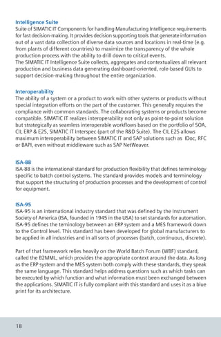 Intelligence Suite
Suite of SIMATIC IT Components for handling Manufacturing Intelligence requirements
for fast decision-making. It provides decision supporting tools that generate information
out of a vast data collection of diverse data sources and locations in real-time (e.g.
from plants of different countries) to maximize the transparency of the whole
production process with the ability to drill down to critical events.
The SIMATIC IT Intelligence Suite collects, aggregates and contextualizes all relevant
production and business data generating dashboard-oriented, role-based GUIs to
support decision-making throughout the entire organization.
ISA-88
ISA-88 is the international standard for production flexibility that defines terminology
specific to batch control systems. The standard provides models and terminology
that support the structuring of production processes and the development of control
for equipment.
ISA-95
ISA-95 is an international industry standard that was defined by the Instrument
Society of America (ISA, founded in 1945 in the USA) to set standards for automation.
ISA-95 defines the teminology between an ERP system and a MES framework down
to the Control level. This standard has been developed for global manufacturers to
be applied in all industries and in all sorts of processes (batch, continuous, discrete).
Part of that framework relies heavily on the World Batch Forum (WBF) standard,
called the B2MML, which provides the appropriate context around the data. As long
as the ERP system and the MES system both comply with these standards, they speak
the same language. This standard helps address questions such as which tasks can
be executed by which function and what information must been exchanged between
the applications. SIMATIC IT is fully compliant with this standard and uses it as a blue
print for its architecture.
Interoperability
The ability of a system or a product to work with other systems or products without
special integration efforts on the part of the customer. This generally requires the
compliance with common standards. The collaborating systems or products become
compatible. SIMATIC IT realizes interoperability not only as point-to-point solution
but strategically as seamless interoperable workflows based on the portfolio of SOA,
CIL ERP & E2S, SIMATIC IT Interspec (part of the R&D Suite). The CIL E2S allows
maximum interoperability between SIMATIC IT and SAP solutions such as IDoc, RFC
or BAPI, even without middleware such as SAP NetWeaver.
18
 