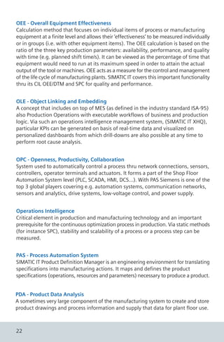 OEE - Overall Equipment Effectiveness
Calculation method that focuses on individual items of process or manufacturing
equipment at a finite level and allows their ‘effectiveness’ to be measured individually
or in groups (i.e. with other equipment items). The OEE calculation is based on the
ratio of the three key production parameters: availability, performance, and quality
with time (e.g. planned shift time/s). It can be viewed as the percentage of time that
equipment would need to run at its maximum speed in order to attain the actual
output of the tool or machines. OEE acts as a measure for the control and management
of the life cycle of manufacturing plants. SIMATIC IT covers this important functionality
thru its CIL OEE/DTM and SPC for quality and performance.
OLE - Object Linking and Embedding
A concept that includes on top of MES (as defined in the industry standard ISA-95)
also Production Operations with executable workflows of business and production
logic. Via such an operations intelligence management system, (SIMATIC IT XHQ),
particular KPIs can be generated on basis of real-time data and visualized on
personalized dashboards from which drill-downs are also possible at any time to
perform root cause analysis.
OPC - Openness, Productivity, Collaboration
System used to automatically control a process thru network connections, sensors,
controllers, operator terminals and actuators. It forms a part of the Shop Floor
Automation System level (PLC, SCADA, HMI, DCS...). With PAS Siemens is one of the
top 3 global players covering e.g. automation systems, communication networks,
sensors and analytics, drive systems, low-voltage control, and power supply.
Operations Intelligence
Critical element in production and manufacturing technology and an important
prerequisite for the continuous optimization process in production. Via static methods
(for instance SPC), stability and scalability of a process or a process step can be
measured.
PAS - Process Automation System
SIMATIC IT Product Definition Manager is an engineering environment for translating
specifications into manufacturing actions. It maps and defines the product
specifications (operations, resources and parameters) necessary to produce a product.
PDA - Product Data Analysis
A sometimes very large component of the manufacturing system to create and store
product drawings and process information and supply that data for plant floor use.
22
 