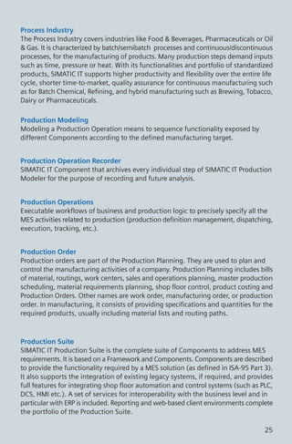 Process Industry
The Process Industry covers industries like Food & Beverages, Pharmaceuticals or Oil
& Gas. It is characterized by batch/semibatch processes and continuous/discontinuous
processes, for the manufacturing of products. Many production steps demand inputs
such as time, pressure or heat. With its functionalities and portfolio of standardized
products, SIMATIC IT supports higher productivity and flexibility over the entire life
cycle, shorter time-to-market, quality assurance for continuous manufacturing such
as for Batch Chemical, Refining, and hybrid manufacturing such as Brewing, Tobacco,
Dairy or Pharmaceuticals.
Production Modeling
Modeling a Production Operation means to sequence functionality exposed by
different Components according to the defined manufacturing target.
Production Operation Recorder
SIMATIC IT Component that archives every individual step of SIMATIC IT Production
Modeler for the purpose of recording and future analysis.
Production Operations
Executable workflows of business and production logic to precisely specify all the
MES activities related to production (production definition management, dispatching,
execution, tracking, etc.).
Production Order
Production orders are part of the Production Planning. They are used to plan and
control the manufacturing activities of a company. Production Planning includes bills
of material, routings, work centers, sales and operations planning, master production
scheduling, material requirements planning, shop floor control, product costing and
Production Orders. Other names are work order, manufacturing order, or production
order. In manufacturing, it consists of providing specifications and quantities for the
required products, usually including material lists and routing paths.
Production Suite
SIMATIC IT Production Suite is the complete suite of Components to address MES
requirements. It is based on a Framework and Components. Components are described
to provide the functionality required by a MES solution (as defined in ISA-95 Part 3).
It also supports the integration of existing legacy systems, if required, and provides
full features for integrating shop floor automation and control systems (such as PLC,
DCS, HMI etc.). A set of services for interoperability with the business level and in
particular with ERP is included. Reporting and web-based client environments complete
the portfolio of the Production Suite.
25
 