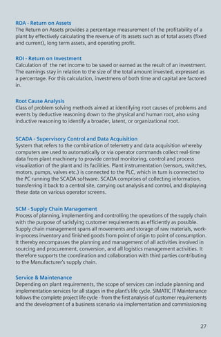 ROA - Return on Assets
The Return on Assets provides a percentage measurement of the profitability of a
plant by effectively calculating the revenue of its assets such as of total assets (fixed
and current), long term assets, and operating profit.
ROI - Return on Investment
Calculation of the net income to be saved or earned as the result of an investment.
The earnings stay in relation to the size of the total amount invested, expressed as
a percentage. For this calculation, investmens of both time and capital are factored
in.
Root Cause Analysis
Class of problem solving methods aimed at identifying root causes of problems and
events by deductive reasoning down to the physical and human root, also using
inductive reasoning to identify a broader, latent, or organizational root.
SCADA - Supervisory Control and Data Acquisition
System that refers to the combination of telemetry and data acquisition whereby
computers are used to automatically or via operator commands collect real-time
data from plant machinery to provide central monitoring, control and process
visualization of the plant and its facilities. Plant instrumentation (sensors, switches,
motors, pumps, valves etc.) is connected to the PLC, which in turn is connected to
the PC running the SCADA software. SCADA comprises of collecting information,
transferring it back to a central site, carrying out analysis and control, and displaying
these data on various operator screens.
SCM - Supply Chain Management
Process of planning, implementing and controlling the operations of the supply chain
with the purpose of satisfying customer requirements as efficiently as possible.
Supply chain management spans all movements and storage of raw materials, work-
in-process inventory and finished goods from point of origin to point of consumption.
It thereby encompasses the planning and management of all activities involved in
sourcing and procurement, conversion, and all logistics management activities. It
therefore supports the coordination and collaboration with third parties contributing
to the Manufacturer's supply chain.
Service & Maintenance
Depending on plant requirements, the scope of services can include planning and
implementation services for all stages in the plant's life cycle. SIMATIC IT Maintenance
follows the complete project life cycle - from the first analysis of customer requirements
and the development of a business scenario via implementation and commissioning
27
 
