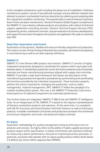 to the complete maintenance cycle including the phase-out of installations. Predictive
maintenance systems consist of pre-defined concepts and pre-defined modules that
attempt to prevent unscheduled machine downtime by collecting and analyzing data
thru equipment condition monitoring. The acquired data is used to forecast machinery
down-times and plant maintenance. Siemens Proactive Global Support complements
the SIMATIC IT cross-industry software products and solutions with a blend of technical
support: application consulting services, Siemens Technical Support Services (TSS),
empowering service, assessment services, and pre-evaluation & scenario development,
and support for end-users throughout the product and application life cycle to maximize
their ROI.
Shop Floor Automation and Control
Automation of the dynamic, flexible and resource-friendly assignment of production.
This means a to-the-minute timing of all production processes, permanent transparency
in manufacturing as well as an ideal capacity efficiency.
SIMATIC IT
SIMATIC IT is the Siemens MES product and solution. SIMATIC IT consists of highly-
integrated components designed to coordinate the systems within each plant and
between plants. It standardizes production across the entire enterprise and orchestrates,
executes and traces manufacturing processes aligned with supply chain activities.
SIMATIC IT provides a high level Framework that allows the description of the
manufacturing processes and operation procedures by synchronizing and coordinating
the functions provided by the individual components. These functions properly
perform the actions required for managing the production, such as orders
management, material management, KPIs. SIMATIC IT follow the paradigm of a
modular building block system. The core is the SIMATIC IT Production Suite and a
broad spectrum of optional Components for extended performance.
Two further Suites are integrated: SIMATIC IT R&D Suite and SIMATIC IT Intelligence
Suite. As an integral part of TIA, SIMATIC IT is based on the rigorous standardization
of Siemens automation products and solutions. At the same time, it is compliant
with ISA-95 structures and hierarchization with both Siemens as well as third party
products. It enables coordination of business and production processes thru horizontal
and vertical integration and works rule-based and object-oriented.
Six Sigma
Systematic methodology for quality management trying to eliminate errors on
products and services. Six Sigma refers to the ability of highly capable processes to
produce output within specification. It utilizes information and statistical methods
for measuring a plant's performance, focused on improving business processes. In
particular, processes that operate with six sigma quality produce defect levels below
3.4 defects per (one) million opportunities (DPMO).
28
 