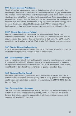 SOA - Service Oriented Architecture
SOA is primarily a management concept that aims at an infrastructure aligning
business processes while at the same time considering the fast changing requirements
of a business environment. SOA is an architectural style usually based on Web services
standards (e.g. using SOAP) combined with business logic. These standards provide
greater interoperability thru the aggregation of Web services into the services of the
business layer. SOA can be implemented using any service-based technology. Thru
its open, flexible, and adaptable SOA structure, SIMATIC IT enables efficient
implementation via a plug'n'play approach with no need for additional interfaces.
SOAP - Simple Object Access Protocol
Remote procedure call mechanism that transfers data in XML format thru
communication channels such as HTTP. It defines the supported methods with its
arguments and data types as they are transferred in XML form. The SOAP server’s
capabilities are described in a WSDL (Web Service Definition Language) document.
SOP - Standard Operating Procedures
A set of instructions directs and covers features of operations that refer to a definite
or standardized procedure and thus increases effectiveness.
SPC - Statistic Process Control
A set of statistical methods for installing quality control in manufacturing processes.
It is covered by the identification and control of causes of variations in a process and
its separation from common cause variations. The CIL SPC enables root cause analysis,
weight control, defect analysis, and analysis of quality production data.
SQC - Statistical Quality Control
Methodology of analyzing quality test result and testing perfomance in order to
determine how to improve product quality. SIMATIC IT SQC permits the handling of
quality issues from a statistical perspective in conjunction with SIMATIC IT SPC (Statistic
Process Control).
SQL - Structured Query Language
The most popular computer language used to create, modify, retrieve and manipulate
data from relational database management systems. The language has evolved
beyond its original purpose to support object-relational database management
systems. It is an ANSI/ISO standard.
29
 