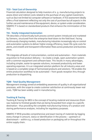 TCO - Total Cost of Ownership
Financial calculation designed to help investors of e. g. manufacturing projects to
assess direct and indirect costs related to the purchase of any capital investment,
such as (but not limited to) computer software or hardware. A TCO assessment ideally
offers a final statement reflecting not only the cost of purchase but all aspects in the
further use and maintenance of the equipment, device, or system under consideration.
SIMATIC IT is based on standardized products that enhance the minimization of the
TCO.
TIA - Totally Integrated Automation
TIA describes a hierarchically built process control system introduced and marketed
by Siemens, structured from the enterprise level down to the field level. Facing
continuously changing markets, manufacturing industries increasingly rely on control
and automation systems to deliver higher energy efficiency, lower life cycle costs for
plants, and smooth and transparent information flows across production and business
areas.
TIA integrates all levels of instrumentation, control and automation – from materials
acquisition to final product delivery – to create a single, open automation system
with a common equipment and software base. This results in many advantages,
including simpler, easier-to-operate solutions, increased productivity and lower
operating expenses. It is an integrated solution platform for all industry areas and
is based on a complete range of harmonized products and solutions. TIA enables the
entire production workflow to be automated – from goods reception thru through
production to dispatching.
TQM - Total Quality Management
Management strategy aimed at embedding awareness of quality in all organizational
processes, with the scope to create customer satisfaction at continously lower real
costs. TQM has been widely used in manufacturing.
Tracking & Tracing
Tracking & Tracing for MES is the concept of locating material and resources (from
raw material to finished goods) that are being forwarded from origin to a specific
destination - thus providing the complete manufacturing history of a product and
storing performance analyses, including for regulatory purposes.
SIMATIC IT RFID provides comprehensive and exact tracing of materials by logging
every change in amount, status or identification in the process – upstream or
downstream – within e.g. a closed production or packaging cell or throughout the
entire supply chain.
30
 