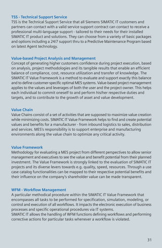 TSS - Technical Support Service
TSS is the Technical Support Service that all Siemens SIMATIC IT customers and
partners can contact with a valid service support contract can contact to receive a
professional multi-language support - tailored to their needs for their installed
SIMATIC IT product and solutions. They can choose from a variety of basic packages
and options including a 24/7 support thru to a Predictive Maintenance Program based
on latest Agent technology.
Value-based Project Analysis and Management
Concept of generating higher customers confidence during project execution, based
on analysis, project methodologies and its tangible results that enable an efficient
balance of compliance, cost, resource utilization and transfer of knowledge. The
SIMATIC IT Value Framework is a method to evaluate and support exactly this balance
and to define customer-specific optimal MES systems. Value-based project management
applies to the values and leverages of both the user and the project owner. This helps
each individual to commit oneself to and perform his/her respective duties and
targets, and to contribute to the growth of asset and value development.
Value Chain
Value Chains consist of a set of activities that are supposed to maximize value creation
while minimizing costs. SIMATIC IT Value Framework helps to find and create potential
values and benefits for a manufacturer - from inbound logistics to sales, distribution
and services. MES's responsibility is to support enterprise and manufacturing
environments along the value chain to optimize any critical activity.
Value Framework
Methodology for evaluating a MES project from different perspectives to allow senior
management and executives to see the value and benefit potential from their planned
investment. The Value Framework is strongly linked to the evaluation of SIMATIC IT
projects and its diverse levers towards e.g. quality, speed, resources. Through a use
case catalog functionalities can be mapped to their respective potential benefits and
their influence on the company's shareholder value can be made transparent.
WFM - Workflow Management
A particular methodical procedure within the SIMATIC IT Value Framework that
encompasses all tasks to be performed for specification, simulation, modeling, or
control and execution of all workflows. It impacts the electronic execution of business
processes and specific operational procedures via IT systems.
SIMATIC IT allows the handling of WFM functions defining workflows and performing
corrective actions for particular tasks whenever a workflow is violated.
31
 