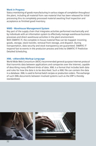 Work in Progress
Status monitoring of goods manufacturing in various stages of completion throughout
the plant, including all material from raw material that has been released for initial
processing thru to completely processed material awaiting final inspection and
acceptance as finished good inventory.
WMS - Warehouse Management System
Key part of the supply chain that integrates activities performed mechanically and
by individuals with an information system to effectively manage warehouse business
processes and direct warehouse activities in the plant environment.
With SIMATIC IT, the complete in-house material flow can be mapped: incoming
goods, storage, stock transfer, removal from storage, and dispatch. During
transportation, data security and stock transparency are guaranteed. SIMATIC IT
respond fast to events in the producion process and links to SIMATIC IT Predictive
Detailed Scheduling.
XML - eXtensible Markup Language
World Wide Web Consortium (W3C) recommended general-purpose Internet protocol
that transmits data between applications and companies over the Internet, capable
of describing many different kinds of data. XML is a format that includes both data
and rules for how the data is to be described. Such a XML file can contain the data
in a database. XML is used to format batch recipes or production orders. The exchange
of such XML-documents between involved systems such as the ERP is thereby
standardized.
32
 