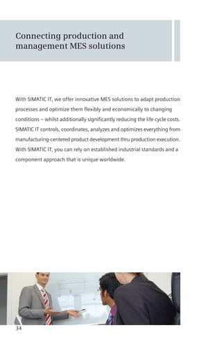 Connecting production and
management MES solutions
With SIMATIC IT, we offer innovative MES solutions to adapt production
processes and optimize them flexibly and economically to changing
conditions – whilst additionally significantly reducing the life cycle costs.
SIMATIC IT controls, coordinates, analyzes and optimizes everything from
manufacturing-centered product development thru production execution.
With SIMATIC IT, you can rely on established industrial standards and a
component approach that is unique worldwide.
34
 