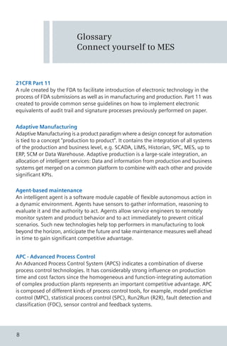 21CFR Part 11
A rule created by the FDA to facilitate introduction of electronic technology in the
process of FDA submissions as well as in manufacturing and production. Part 11 was
created to provide common sense guidelines on how to implement electronic
equivalents of audit trail and signature processes previously performed on paper.
Glossary
Connect yourself to MES
Adaptive Manufacturing
Adaptive Manufacturing is a product paradigm where a design concept for automation
is tied to a concept "production to product". It contains the integration of all systems
of the production and business level, e.g. SCADA, LIMS, Historian, SPC, MES, up to
ERP, SCM or Data Warehouse. Adaptive production is a large-scale integration, an
allocation of intelligent services: Data and information from production and business
systems get merged on a common platform to combine with each other and provide
significant KPIs.
Agent-based maintenance
An intelligent agent is a software module capable of flexible autonomous action in
a dynamic environment. Agents have sensors to gather information, reasoning to
evaluate it and the authority to act. Agents allow service engineers to remotely
monitor system and product behavior and to act immediately to prevent critical
scenarios. Such new technologies help top performers in manufacturing to look
beyond the horizon, anticipate the future and take maintenance measures well ahead
in time to gain significant competitive advantage.
APC - Advanced Process Control
An Advanced Process Control System (APCS) indicates a combination of diverse
process control technologies. It has considerably strong influence on production
time and cost factors since the homogeneous and function-integrating automation
of complex production plants represents an important competitive advantage. APC
is composed of different kinds of process control tools, for example, model predictive
control (MPC), statistical process control (SPC), Run2Run (R2R), fault detection and
classification (FDC), sensor control and feedback systems.
8
 