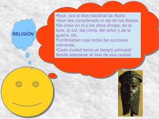 
            Asur, era el dios nacional de Asiria
           
            Asur era considerado el rey de los dioses.
           
            Se creía en el y los otros dioses, de la
           luna, el sol, del clima, del amor y de la
RELIGIÓN   guerra, etc.
           
            Controlaban casi todas las acciones
           rutinarias.
           
            Cada ciudad tenía un templo principal
           donde adoraban al dios de esa ciudad.
 