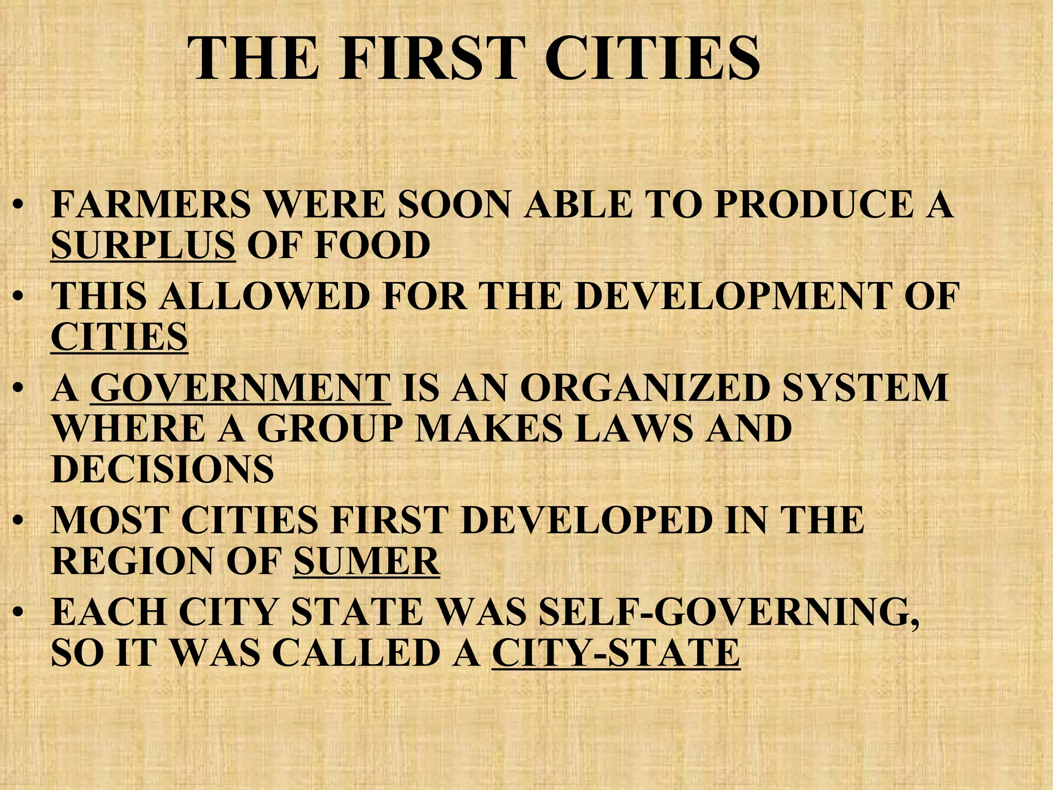 THE FIRST CITIES FARMERS WERE SOON ABLE TO PRODUCE A  SURPLUS  OF FOOD THIS ALLOWED FOR THE DEVELOPMENT OF  CITIES A  GOVERNMENT  IS AN ORGANIZED SYSTEM WHERE A GROUP MAKES LAWS AND DECISIONS MOST CITIES FIRST DEVELOPED IN THE REGION OF  SUMER EACH CITY STATE WAS SELF-GOVERNING, SO IT WAS CALLED A  CITY-STATE   