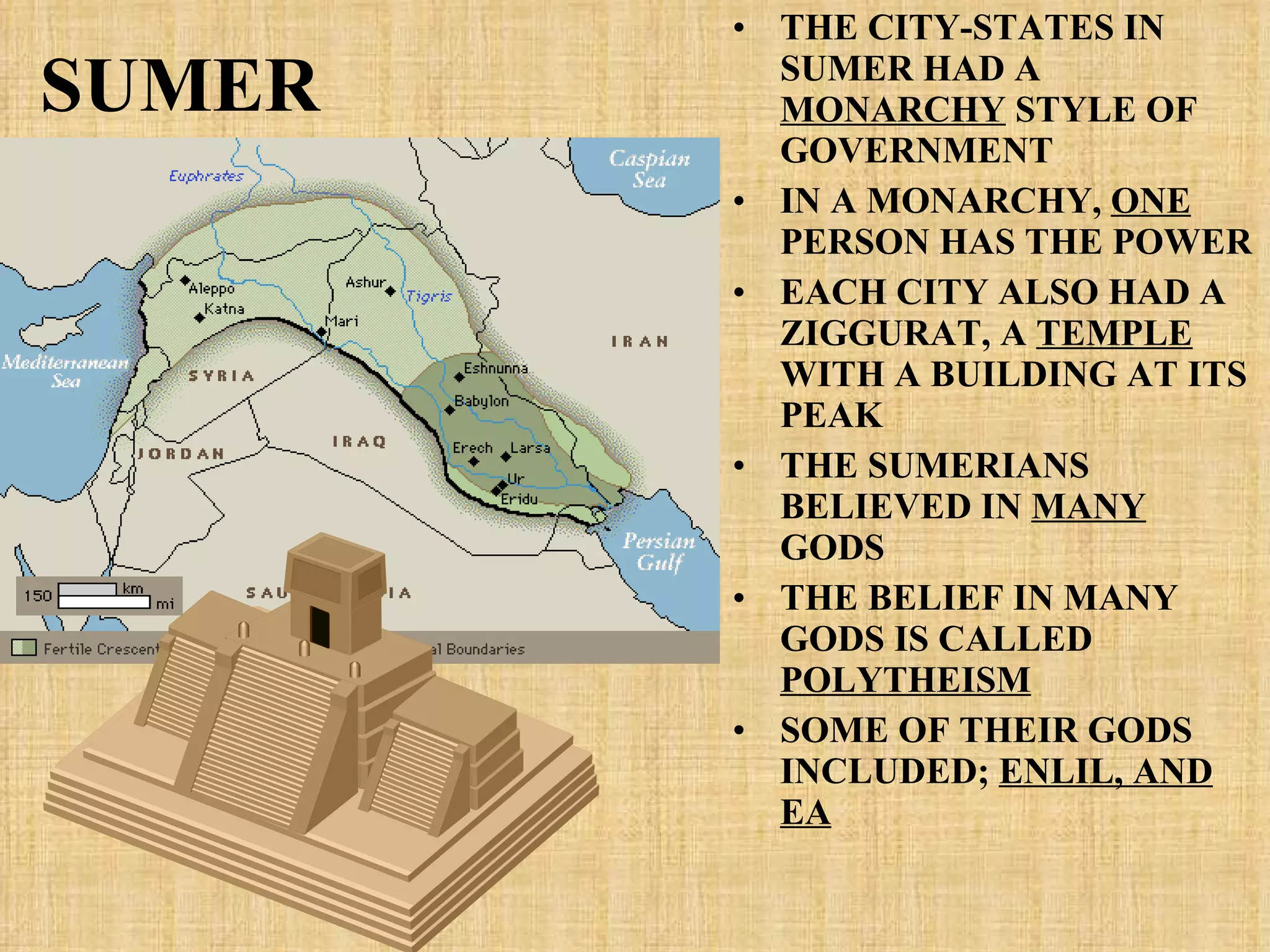 SUMER THE CITY-STATES IN SUMER HAD A  MONARCHY  STYLE OF GOVERNMENT IN A MONARCHY,  ONE  PERSON HAS THE POWER EACH CITY ALSO HAD A ZIGGURAT, A  TEMPLE  WITH A BUILDING AT ITS PEAK THE SUMERIANS BELIEVED IN  MANY  GODS THE BELIEF IN MANY GODS IS CALLED  POLYTHEISM SOME OF THEIR GODS INCLUDED;  ENLIL, AND EA 