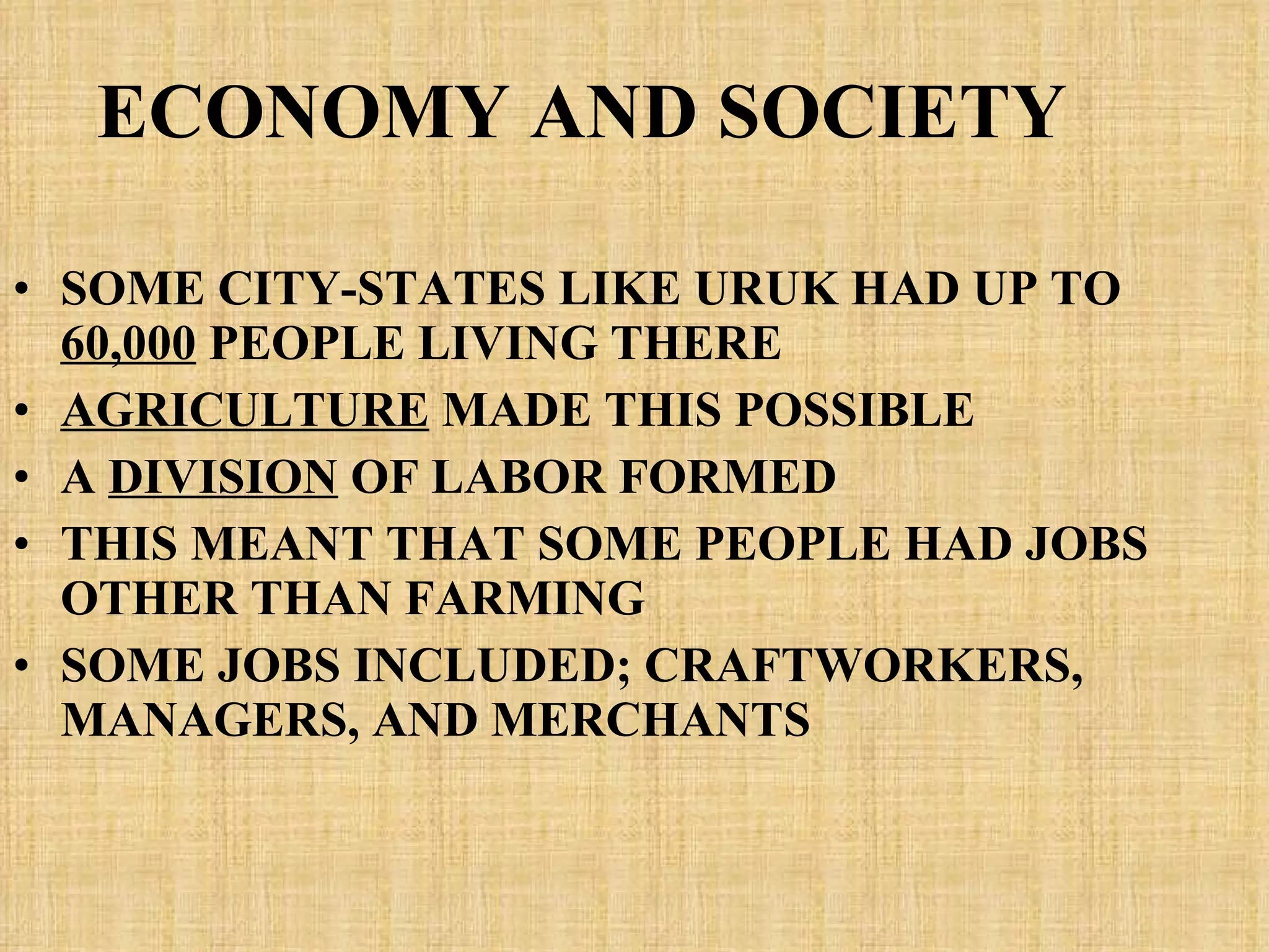 ECONOMY AND SOCIETY SOME CITY-STATES LIKE URUK HAD UP TO  60,000  PEOPLE LIVING THERE AGRICULTURE  MADE THIS POSSIBLE A  DIVISION  OF LABOR FORMED THIS MEANT THAT SOME PEOPLE HAD JOBS OTHER THAN FARMING SOME JOBS INCLUDED; CRAFTWORKERS, MANAGERS, AND MERCHANTS 