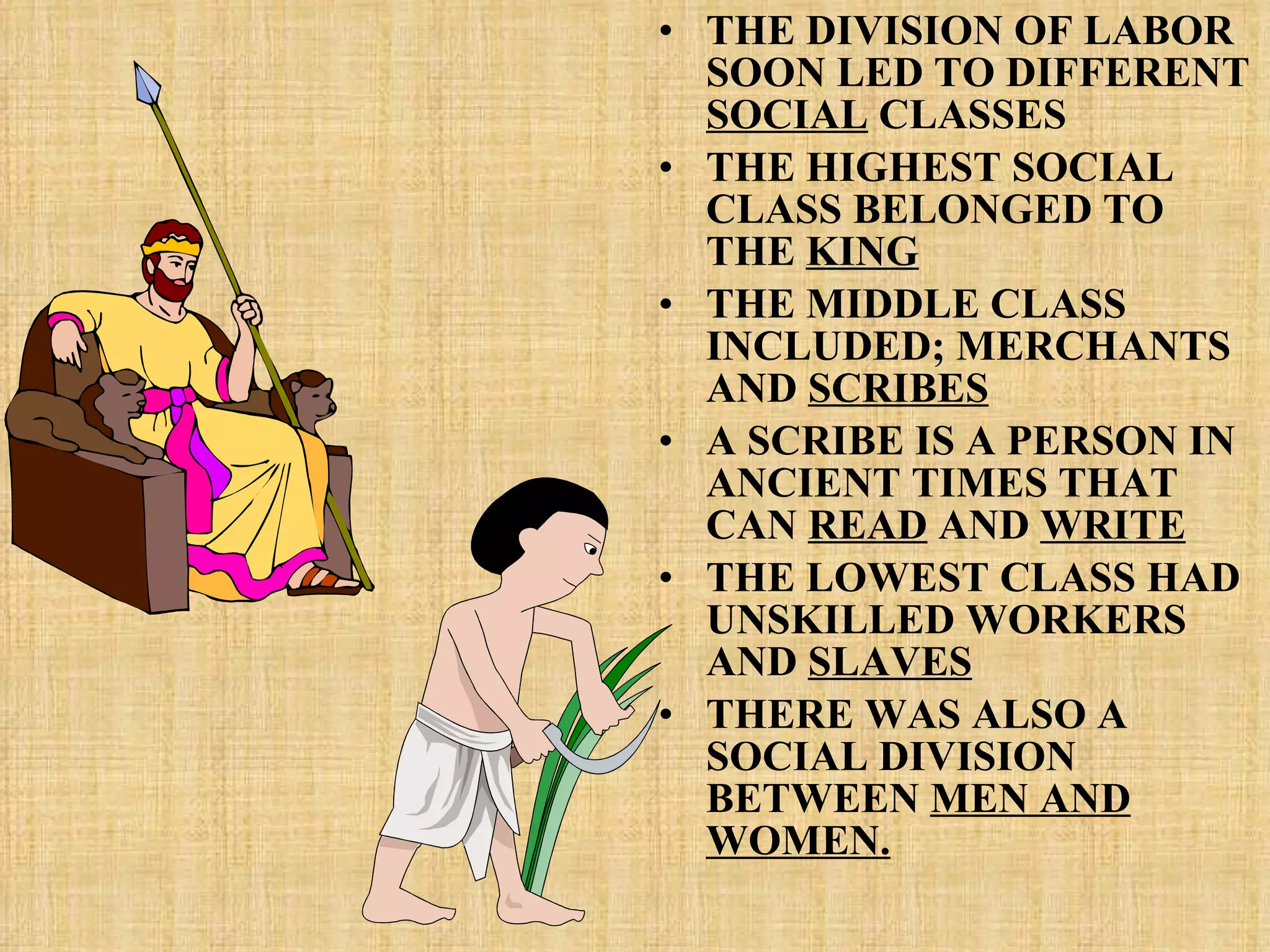 THE DIVISION OF LABOR SOON LED TO DIFFERENT  SOCIAL  CLASSES THE HIGHEST SOCIAL CLASS BELONGED TO THE  KING THE MIDDLE CLASS INCLUDED; MERCHANTS AND  SCRIBES A SCRIBE IS A PERSON IN ANCIENT TIMES THAT CAN  READ  AND  WRITE THE LOWEST CLASS HAD UNSKILLED WORKERS AND  SLAVES THERE WAS ALSO A SOCIAL DIVISION BETWEEN  MEN AND WOMEN. 