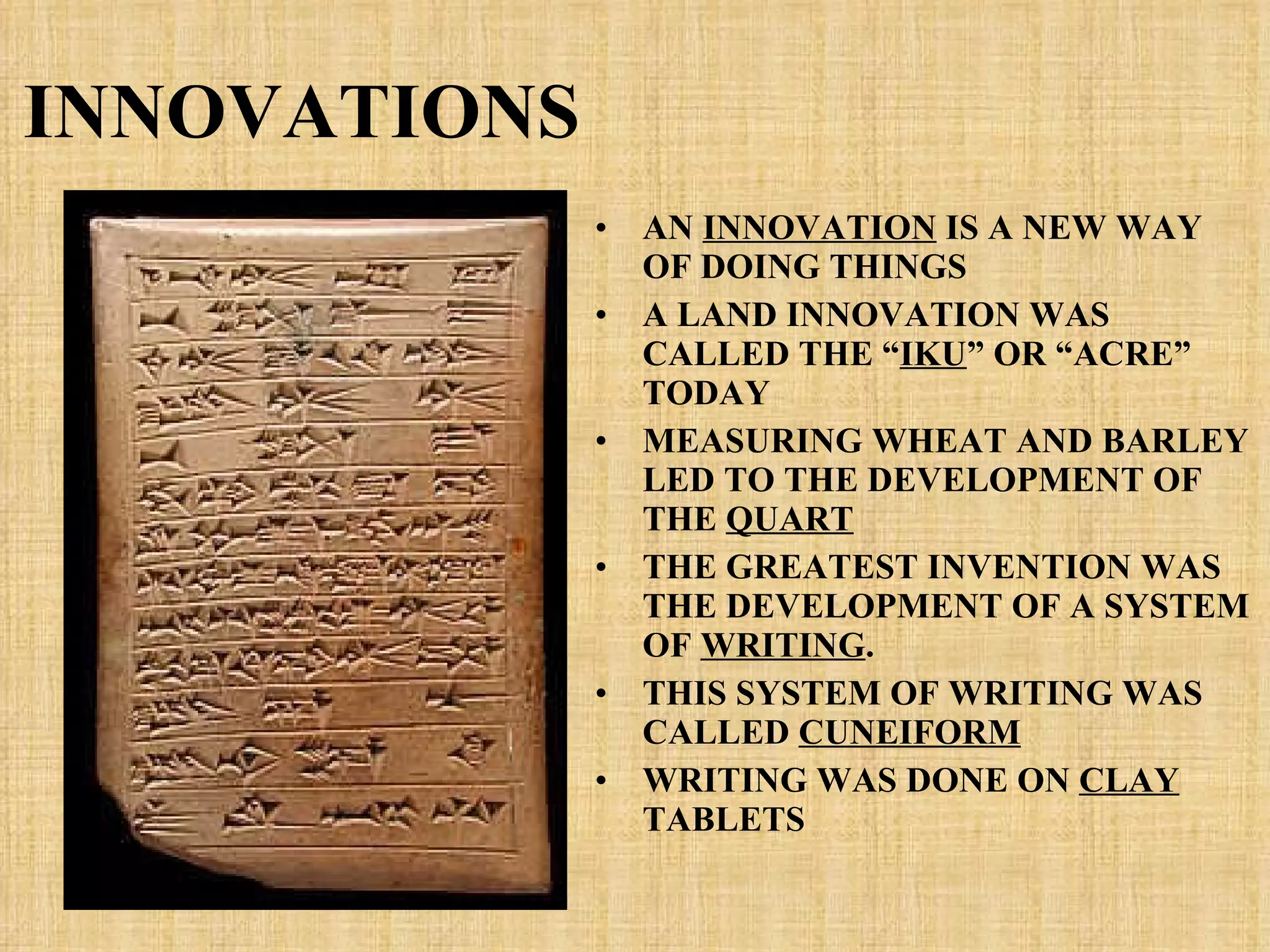 INNOVATIONS AN  INNOVATION  IS A NEW WAY OF DOING THINGS A LAND INNOVATION WAS CALLED THE “ IKU ” OR “ACRE” TODAY MEASURING WHEAT AND BARLEY LED TO THE DEVELOPMENT OF THE  QUART THE GREATEST INVENTION WAS THE DEVELOPMENT OF A SYSTEM OF  WRITING . THIS SYSTEM OF WRITING WAS CALLED  CUNEIFORM WRITING WAS DONE ON  CLAY  TABLETS 
