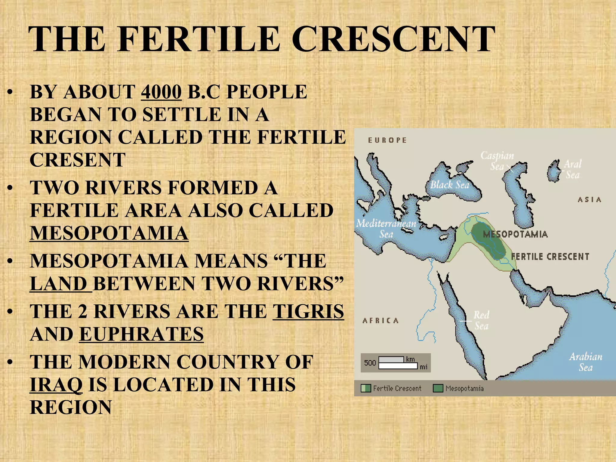 THE FERTILE CRESCENT BY ABOUT  4000  B.C PEOPLE BEGAN TO SETTLE IN A REGION CALLED THE FERTILE CRESENT TWO RIVERS FORMED A FERTILE AREA ALSO CALLED  MESOPOTAMIA MESOPOTAMIA MEANS “THE  LAND  BETWEEN TWO RIVERS” THE 2 RIVERS ARE THE  TIGRIS  AND  EUPHRATES THE MODERN COUNTRY OF  IRAQ  IS LOCATED IN THIS REGION 