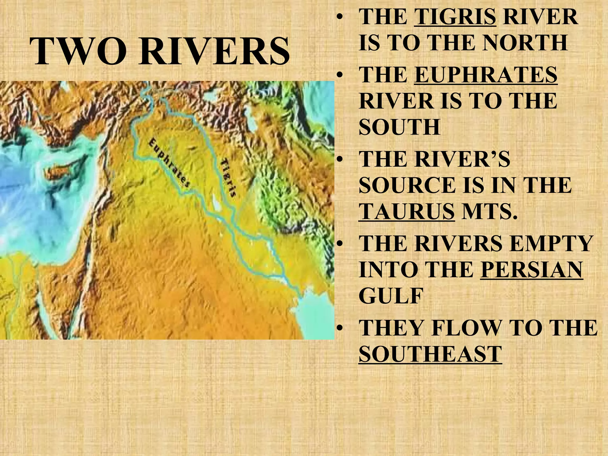 TWO RIVERS THE  TIGRIS  RIVER IS TO THE NORTH THE  EUPHRATES  RIVER IS TO THE SOUTH THE RIVER’S SOURCE IS IN THE  TAURUS  MTS. THE RIVERS EMPTY INTO THE  PERSIAN  GULF THEY FLOW TO THE  SOUTHEAST 