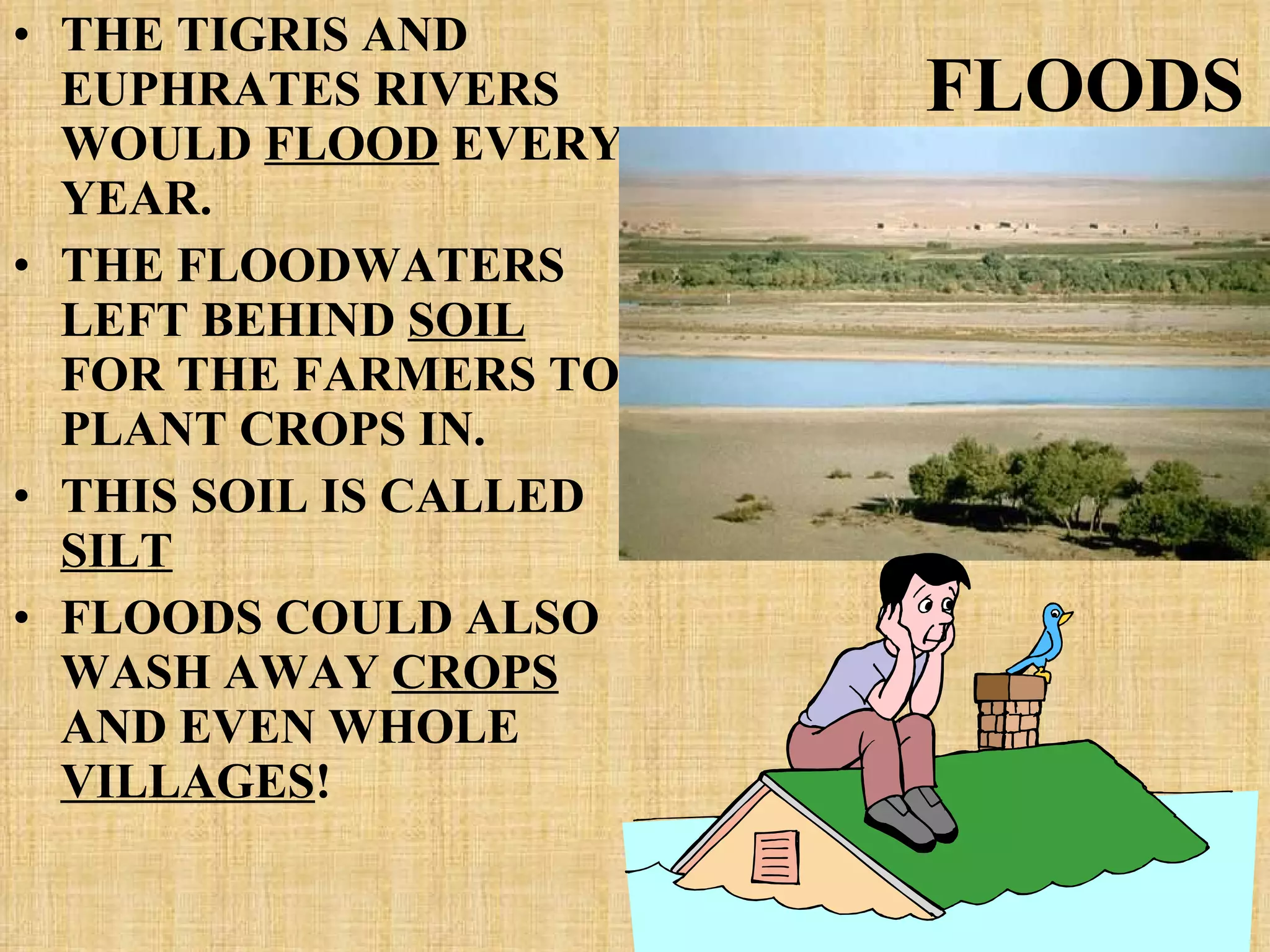 FLOODS THE TIGRIS AND EUPHRATES RIVERS WOULD  FLOOD  EVERY YEAR. THE FLOODWATERS LEFT BEHIND  SOIL  FOR THE FARMERS TO PLANT CROPS IN. THIS SOIL IS CALLED  SILT FLOODS COULD ALSO WASH AWAY  CROPS  AND EVEN WHOLE  VILLAGES ! 