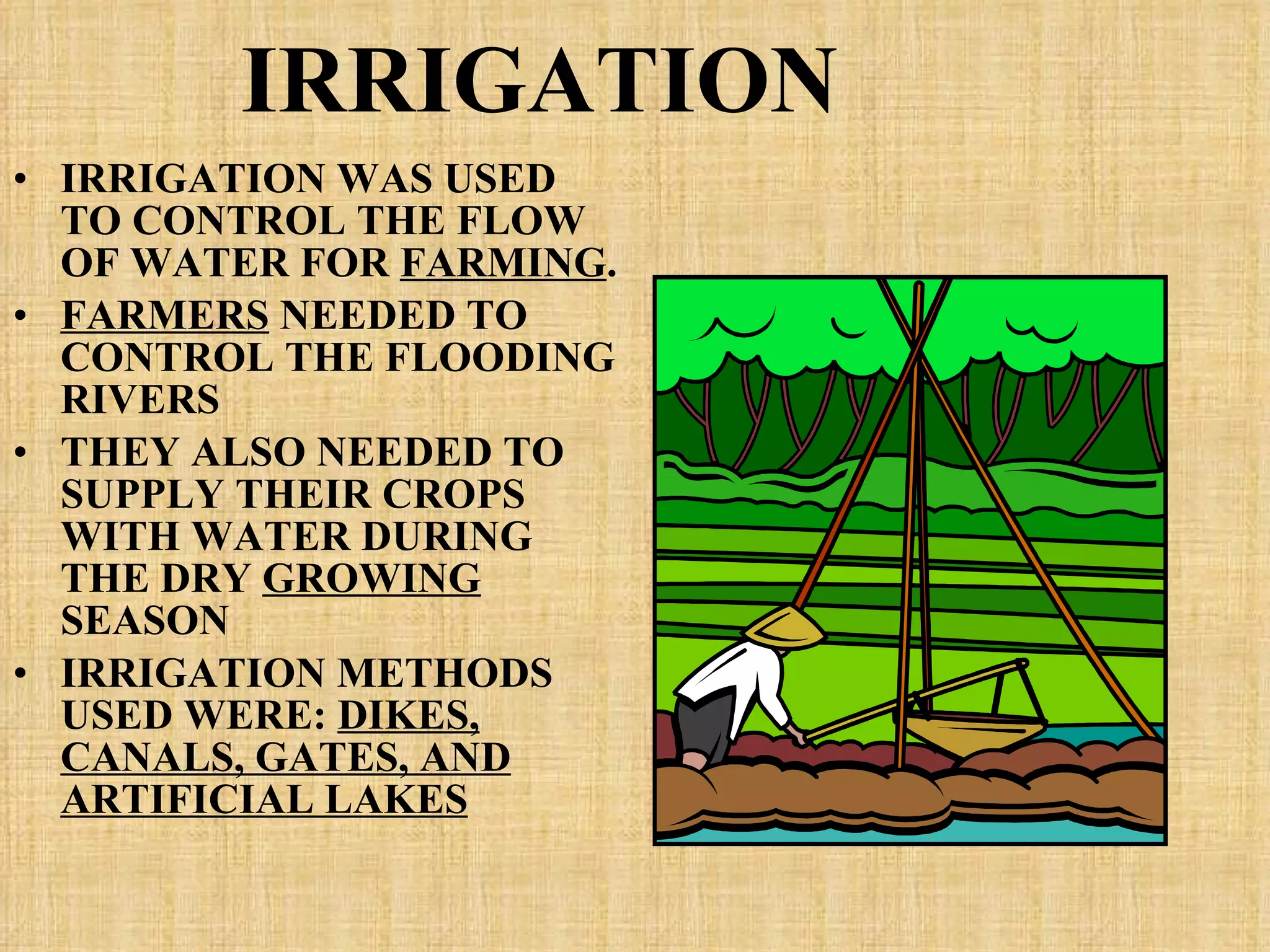 IRRIGATION IRRIGATION WAS USED TO CONTROL THE FLOW OF WATER FOR  FARMING . FARMERS  NEEDED TO CONTROL THE FLOODING RIVERS THEY ALSO NEEDED TO SUPPLY THEIR CROPS WITH WATER DURING THE DRY  GROWING  SEASON IRRIGATION METHODS USED WERE:  DIKES, CANALS, GATES, AND ARTIFICIAL LAKES 