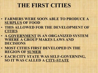 THE FIRST CITIES FARMERS WERE SOON ABLE TO PRODUCE A  SURPLUS  OF FOOD THIS ALLOWED FOR THE DEVELOPMENT OF  CITIES A  GOVERNMENT  IS AN ORGANIZED SYSTEM WHERE A GROUP MAKES LAWS AND DECISIONS MOST CITIES FIRST DEVELOPED IN THE REGION OF  SUMER EACH CITY STATE WAS SELF-GOVERNING, SO IT WAS CALLED A  CITY-STATE   
