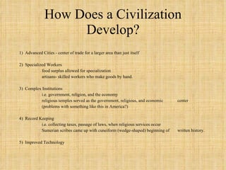 How Does a Civilization Develop? 1)  Advanced Cities - center of trade for a larger area than just itself 2)  Specialized Workers  food surplus allowed for specialization artisans- skilled workers who make goods by hand. 3)  Complex Institutions i.e. government, religion, and the economy religious temples served as the government, religious, and economic  center (problems with something like this in America?) 4)  Record Keeping i.e. collecting taxes, passage of laws, when religious services occur Sumerian scribes came up with cuneiform (wedge-shaped) beginning of  written history.  5)  Improved Technology 