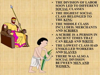 THE DIVISION OF LABOR SOON LED TO DIFFERENT  SOCIAL  CLASSES THE HIGHEST SOCIAL CLASS BELONGED TO THE  KING THE MIDDLE CLASS INCLUDED; MERCHANTS AND  SCRIBES A SCRIBE IS A PERSON IN ANCIENT TIMES THAT CAN  READ  AND  WRITE THE LOWEST CLASS HAD UNSKILLED WORKERS AND  SLAVES THERE WAS ALSO A SOCIAL DIVISION BETWEEN  MEN AND WOMEN. 