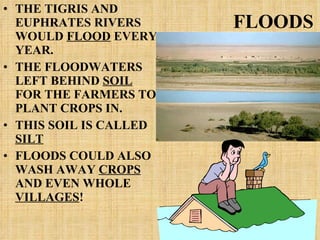 FLOODS THE TIGRIS AND EUPHRATES RIVERS WOULD  FLOOD  EVERY YEAR. THE FLOODWATERS LEFT BEHIND  SOIL  FOR THE FARMERS TO PLANT CROPS IN. THIS SOIL IS CALLED  SILT FLOODS COULD ALSO WASH AWAY  CROPS  AND EVEN WHOLE  VILLAGES ! 