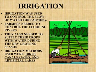 IRRIGATION IRRIGATION WAS USED TO CONTROL THE FLOW OF WATER FOR  FARMING . FARMERS  NEEDED TO CONTROL THE FLOODING RIVERS THEY ALSO NEEDED TO SUPPLY THEIR CROPS WITH WATER DURING THE DRY  GROWING  SEASON IRRIGATION METHODS USED WERE:  DIKES, CANALS, GATES, AND ARTIFICIAL LAKES 