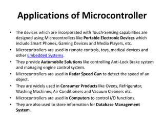 Applications of Microcontroller
• The devices which are incorporated with Touch-Sensing capabilities are
designed using Microcontrollers like Portable Electronic Devices which
include Smart Phones, Gaming Devices and Media Players, etc.
• Microcontrollers are used in remote controls, toys, medical devices and
other Embedded Systems.
• They provide Automobile Solutions like controlling Anti-Lock Brake system
and managing engine control system.
• Microcontrollers are used in Radar Speed Gun to detect the speed of an
object.
• They are widely used in Consumer Products like Ovens, Refrigerator,
Washing Machines, Air Conditioners and Vacuum Cleaners etc.
• Microcontrollers are used in Computers to control I/O functions.
• They are also used to store information for Database Management
System.
 