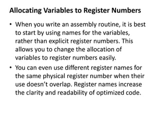 Allocating Variables to Register Numbers
• When you write an assembly routine, it is best
to start by using names for the variables,
rather than explicit register numbers. This
allows you to change the allocation of
variables to register numbers easily.
• You can even use different register names for
the same physical register number when their
use doesn’t overlap. Register names increase
the clarity and readability of optimized code.
 