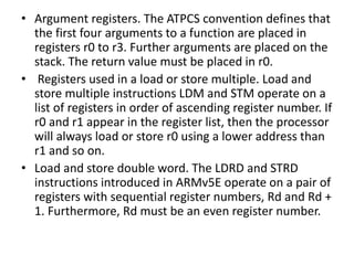• Argument registers. The ATPCS convention defines that
the first four arguments to a function are placed in
registers r0 to r3. Further arguments are placed on the
stack. The return value must be placed in r0.
• Registers used in a load or store multiple. Load and
store multiple instructions LDM and STM operate on a
list of registers in order of ascending register number. If
r0 and r1 appear in the register list, then the processor
will always load or store r0 using a lower address than
r1 and so on.
• Load and store double word. The LDRD and STRD
instructions introduced in ARMv5E operate on a pair of
registers with sequential register numbers, Rd and Rd +
1. Furthermore, Rd must be an even register number.
 