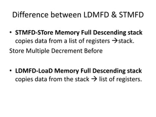 Difference between LDMFD & STMFD
• STMFD-STore Memory Full Descending stack
copies data from a list of registers stack.
Store Multiple Decrement Before
• LDMFD-LoaD Memory Full Descending stack
copies data from the stack  list of registers.
 