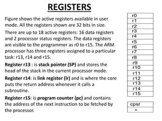 REGISTERS
Figure shows the active registers available in user
mode. All the registers shown are 32 bits in size.
There are up to 18 active registers: 16 data registers
and 2 processor status registers. The data registers
are visible to the programmer as r0 to r15. The ARM
processor has three registers assigned to a particular
task: r13, r14 and r15.
Register r13 : is stack pointer (SP) and stores the
head of the stack in the current processor mode.
Register r14: is link register (lr) and is where the core
puts the return address whenever it calls a
subroutine.
Register r15: is program counter (pc) and contains
the address of the next instruction to be fetched by
the processor.
 
