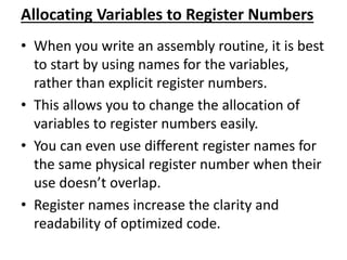 Allocating Variables to Register Numbers
• When you write an assembly routine, it is best
to start by using names for the variables,
rather than explicit register numbers.
• This allows you to change the allocation of
variables to register numbers easily.
• You can even use different register names for
the same physical register number when their
use doesn’t overlap.
• Register names increase the clarity and
readability of optimized code.
 
