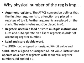 Why physical number of the reg is imp….
• Argument registers. The ATPCS convention defines that
the first four arguments to a function are placed in
registers r0 to r3. Further arguments are placed on the
stack. The return value must be placed in r0.
• Registers used in a load or store multiple instructions .
LDM and STM operate on a list of registers in order of
ascending register number.
• Load and store double word.
The LDRD- load a signed or unsigned 64-bit value and
STRD- store a signed or unsigned 64-bit value instructions
operate on a pair of registers with sequential register
numbers, Rd and Rd + 1.
 