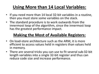 Using More than 14 Local Variables:
• If you need more than 14 local 32-bit variables in a routine,
then you must store some variables on the stack.
• The standard procedure is to work outwards from the
innermost loop of the algorithm, since the innermost loop
has the greatest performance impact.
Making the Most of Available Registers:
• On load-store architecture such as the ARM, it is more
efficient to access values held in registers than values held
in memory.
• There are several tricks you can use to fit several sub-32-bit
length variables into a single 32-bit register and thus can
reduce code size and increase performance.
 
