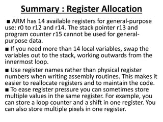 Summary : Register Allocation
■ ARM has 14 available registers for general-purpose
use: r0 to r12 and r14. The stack pointer r13 and
program counter r15 cannot be used for general-
purpose data.
■ If you need more than 14 local variables, swap the
variables out to the stack, working outwards from the
innermost loop.
■ Use register names rather than physical register
numbers when writing assembly routines. This makes it
easier to reallocate registers and to maintain the code.
■ To ease register pressure you can sometimes store
multiple values in the same register. For example, you
can store a loop counter and a shift in one register. You
can also store multiple pixels in one register.
 