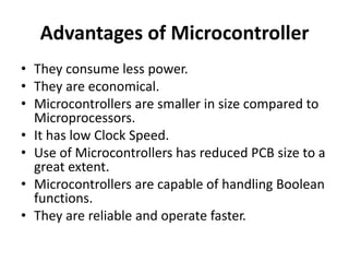 Advantages of Microcontroller
• They consume less power.
• They are economical.
• Microcontrollers are smaller in size compared to
Microprocessors.
• It has low Clock Speed.
• Use of Microcontrollers has reduced PCB size to a
great extent.
• Microcontrollers are capable of handling Boolean
functions.
• They are reliable and operate faster.
 