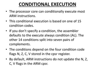 CONDITIONAL EXECUTION
• The processor core can conditionally execute most
ARM instructions.
• This conditional execution is based on one of 15
condition codes.
• If you don’t specify a condition, the assembler
defaults to the execute always condition (AL). The
other 14 conditions split into seven pairs of
complements.
• The conditions depend on the four condition code
flags N, Z, C, V stored in the cpsr register.
• By default, ARM instructions do not update the N, Z,
C, V flags in the ARM cpsr.
 