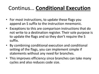 Continus… Conditional Execution
• For most instructions, to update these flags you
append an S suffix to the instruction mnemonic.
• Exceptions to this are comparison instructions that do
not write to a destination register. Their sole purpose is
to update the flags and so they don’t require the S
suffix.
• By combining conditional execution and conditional
setting of the flags, you can implement simple if
statements without any need for branches.
• This improves efficiency since branches can take many
cycles and also reduces code size.
 