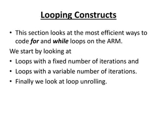 Looping Constructs
• This section looks at the most efficient ways to
code for and while loops on the ARM.
We start by looking at
• Loops with a fixed number of iterations and
• Loops with a variable number of iterations.
• Finally we look at loop unrolling.
 