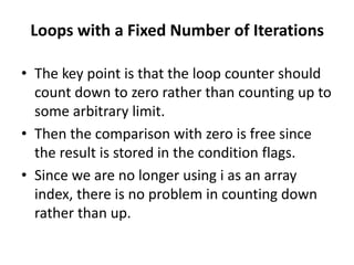 Loops with a Fixed Number of Iterations
• The key point is that the loop counter should
count down to zero rather than counting up to
some arbitrary limit.
• Then the comparison with zero is free since
the result is stored in the condition flags.
• Since we are no longer using i as an array
index, there is no problem in counting down
rather than up.
 