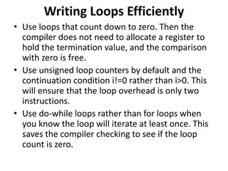 Writing Loops Efficiently
• Use loops that count down to zero. Then the
compiler does not need to allocate a register to
hold the termination value, and the comparison
with zero is free.
• Use unsigned loop counters by default and the
continuation condition i!=0 rather than i>0. This
will ensure that the loop overhead is only two
instructions.
• Use do-while loops rather than for loops when
you know the loop will iterate at least once. This
saves the compiler checking to see if the loop
count is zero.
 
